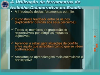 4. Utilização de ferramentas de trabalho Colaborativo na Escola A introdução destas ferramentas permite : O constante feedback entre os alunos (explicar/tirar dúvidas aos seus parceiros); Todos os membros do grupo são co-responsáveis por atingir as metas ou objectivos; Aprender a saber gerir situações de conflito entre aquilo que acreditam com o que se vêem confrontados. Ambiente de aprendizagem mais estimulante e participativo 
