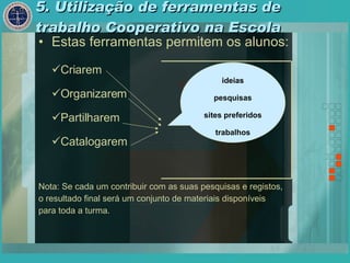 5. Utilização de ferramentas de trabalho Cooperativo na Escola Estas ferramentas permitem os alunos: Nota: Se cada um contribuir com as suas pesquisas e registos,  o resultado final será um conjunto de materiais disponíveis  para toda a turma. ideias pesquisas sites preferidos trabalhos Criarem Organizarem Partilharem  Catalogarem 