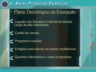 6. Boas Práticas Públicas Plano Tecnológico da Educação : Ligação das Escolas à Internet de Banda Larga de alta velocidade; Cartão de escola; Programa e-escola; Estágios para alunos do ensino profissional; Quadros interactivos e vídeo-projectores. 