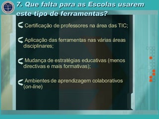 7. Que falta para as Escolas usarem este tipo de ferramentas? Certificação de professores na área das TIC; Aplicação das ferramentas nas várias áreas disciplinares; Mudança de estratégias educativas (menos directivas e mais formativas); Ambientes de aprendizagem colaborativos ( on-line ) 