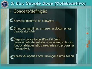 8. Ex.: Google Docs (Colaborativo) Conceito/definição Serviço em forma de  software ; Criar, compartilhar, armazenar documentos através da  Web ; Segue o conceito da  Web 2.0  (sem necessidade de instalar o software, todas as funcionalidades são carregadas no programa navegador); Acessível apenas com um  login  e uma senha . 