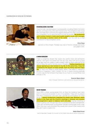 10 |
CooPERAToRS of oPUS DEI TESTIMONIES
EVANGELIZING CULTURE
I liked the help I saw being given to young people, including children from poor
families, a formation they often don’t find at home. This strengthens their moral
fiber and helps them overcome the negative pressures from their surroundings.
As a Cooperator, I try to assist this effort as much as possible. My professional
work involves trying to create good quality graphic novels with messages
that encourage a positive vision of the world. I see this work as a small
contribution to help evangelize culture.
Chris Chow
was born in Port of Spain, Trinidad, now lives in Toronto, Canada, and works
as a graphic artist.
A NEW HoRIZoN
I have a congenital disease that causes very painful crises and permanent
anemia. I still haven’t recovered from the last crisis, which left me in a coma
for six days, and I am unable to walk unaided. I offer up these sufferings for the
work of Opus Dei and for the holy souls in Purgatory. Finding meaning in my
disease opened up a new horizon in my life. At the same time, I have felt
sustained by the prayers of many people, from my family and from Opus
Dei. I’m alive now thanks to those prayers. When I was asked if I wanted to
become a Cooperator, I didn’t hesitate. For me, it means showing gratitude
in some way for the formation that helps me so much to counsel those God
entrusts to me.
Suzanne Ngono Ayissi
lives in Douala, Cameroon, and works as an educational adviser.
IN MY PARISH
Since 2004, a dozen young people from an Opus Dei residence have taken
part in a social service project in one of my parishes. I help with my prayers
and other contributions, and each year I provide accommodation for these
groups. I attend recollections organized for priests near Montreal, where
loyalty to the Pope and the Church’s teachings is stressed, and constant
encouragement is given to balance work and piety, making everything a
prayer to glorify God. Through Opus Dei my priesthood has been strengthened.
I have also witnessed these young people willingly working eight hours a day.
When they stop or get exhausted, they usually have a book in their hands, since
they don’t want to waste time.
Father Rheal Forest
lives in Manitoba, Canada. He ministers to five Indian reservations within his province.
 