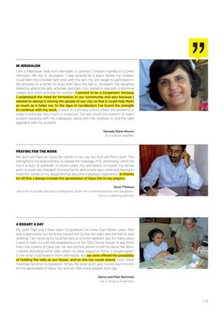 | 11
IN JERUSALEM
I am a Palestinian Arab from Ramallah, a Lutheran Christian married to a Greek
Orthodox. We live in Jerusalem. I was looking for a place where my children
could learn the Christian faith and, with this aim, my son began to participate in
the activities of a center for boys that Opus Dei has in Jerusalem. My daughter
started to attend the girls’ activities, and then I too started to take part in doctrinal
classes and other activities for women. I wanted to be a Cooperator because
I understood the need for formation in our community and also because I
wanted to spread it among the people of our city, so that it could help them
as much as it helps me. In the days of recollection I’ve found the strength
to continue with my work. (I teach in a primary school where the problems of
today’s world are very much in evidence). I’ve also found the wisdom to reach
positive solutions with my colleagues, along with the creativity to find the right
approach with my students.
Hanada Nijim Noursi
is a school teacher.
PRAYING foR THE WoRK
We don’t yet have an Opus Dei center in my city, but God will find a path. This
strengthens my responsibility to spread the message of St. Josemaría, which for
me is a duty of gratitude. In recent years, my perception of myself, my family
and my work has changed. Coming home after a hard day’s work and having to
meet the needs of my daughters has become a pleasant experience. In thanks
for all this, I always include the apostolates of Opus Dei in my prayers.
Sunil Thomas
was born in Kuwait and lives in Bangalore, India. He is married and has two daughters.
He is a marketing director.
A RoSARY A DAY
My sister Pilar and I have been Cooperators for more than fifteen years. Pilar
was a seamstress, but an illness caused her to lose her sight and she had to stop
working. I am working for local families as a home assistant, but for many years
I used to help out with the disabled boys at the Don Orione House. It was there
that I met a priest of Opus Dei. He was the first person to tell me about the Work.
I started attending some talks, while my sister stayed at home. I would explain
to her what I had heard in them afterwards. But we were offered the possibility
of holding the talks at our house, and so she too could attend. Soon these
meetings became Cooperators’ circles. My sister and I give money each month
for the apostolates of Opus Dei, and we offer many prayers each day.
Alicia and Pilar Martínez
live in Rosario, Argentina.
 