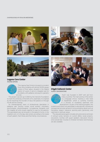 Irtysh Cultural Center
AlMATy [KAZAKHSTAN]
Irtysh was founded in 2007 with aid from
many countries. The main activity of the center
is a language school, meeting a vital need
in Kazakhstan, which is currently involved
in a process of increasing openness and
development. As part of the training program, the
students and others can participate in educational, cultural and
recreational activities aimed at communicating values such as
friendship, respect, tolerance, sporting spirit, generosity, and
openness to spiritual values.
The educational program includes arts and science seminars
in annual cycles, lectures on current affairs, social projects,
excursions, lunches with guest speakers, discussion forums
and cultural trips. Courses in Christian formation and theology
are also available.
Laguna Care Center
MAdrId [SPAIN]
The Laguna Care Center is housed in a modern
three-story building with almost 10,000 square
meters of floor space, situated in the Madrid
district of Lucero. It aims to integrate care for
the elderly with palliative and psycho-geriatric
services.
This project was set up in 2002 by the Vianorte Foundation
to mark the centenary of the birth of St. Josemaría. It is inspired
by the teachings the founder of Opus Dei passed on through
his life and his writings.
An interdisciplinary team of professionals specializes in
palliative care. Doctors, nurses, social workers, volunteers,
psychologists, physiotherapists, occupational therapists and
the chaplain all work closely together to care for the patients.
This specialized care can be given in the patient’s home, in the
inpatient unit, or in the day-care center, according to the needs
of each patient, their illness and their family circumstances.
CooPERAToRS of oPUS DEI INITIATIVES
12 |
 