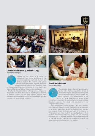 Ciudad de Los Niños (Children’s City)
MONTErrEy [MExIcO]
Ciudad de Los Niños is a center for
educational and family development that
provides academic, technical, human and
spiritual support to children and young
people of limited means, together with their
families. It has two sites: the first started in Ciudad
de Guadalupe and the other more recently in the Topo Chico
district of Monterrey. Both of these are deprived areas.
The Family Education Center offers programs for parents,
designed to help them in the task of educating their children.
In addition, various courses help parents without basic
primary or secondary education to acquire needed skills and
improve their work and job prospects.
Terral Social Center
BArcElONA [SPAIN]
The district of Raval, in Barcelona’s old quarter,
has the city’s highest population density. It
also has the highest proportion of immigrants
and the highest levels of unemployment and
school dropout. This neighborhood is the
setting for Terral Social Center, where people
from different cultural and religious backgrounds share daily
classroom resources that help provide job placements and
integration into society.
One of the programs offered is called “1 @ 1.” It is a teaching
method in which each volunteer takes particular responsibility
for a project participant, aiming to facilitate their learning
and progress. People of all ages and walks of life help out in
the program: university students and postgraduates, retired
teachers, housewives and many others. The aim is to help
schoolgirls not to abandon their education before they turn
16, the age at which they can decide whether to enter the
working world or continue with their studies.
| 13
 