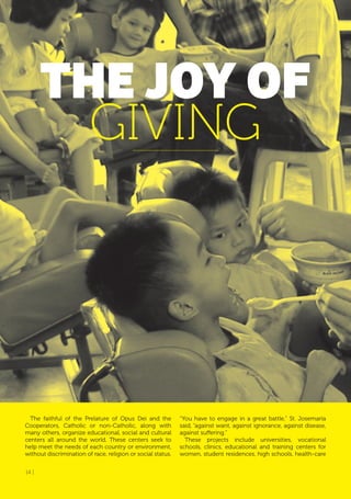14 |
THE JoY of
GIVING
The faithful of the Prelature of Opus Dei and the
Cooperators, Catholic or non-Catholic, along with
many others, organize educational, social and cultural
centers all around the world. These centers seek to
help meet the needs of each country or environment,
without discrimination of race, religion or social status.
“You have to engage in a great battle,” St. Josemaría
said, “against want, against ignorance, against disease,
against suffering.”
These projects include universities, vocational
schools, clinics, educational and training centers for
women, student residences, high schools, health-care
14 |
 