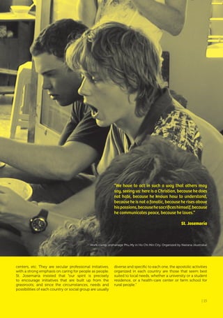 | 15
centers, etc. They are secular professional initiatives,
with a strong emphasis on caring for people as people.
St. Josemaría insisted that “our spirit is precisely
to encourage initiatives that are built up from the
grassroots; and since the circumstances, needs and
possibilities of each country or social group are usually
“We have to act in such a way that others may
say, seeing us: here is a Christian, because he does
not hate, because he knows how to understand,
because he is not a fanatic, because he rises above
hispassions,becausehesacrificeshimself,because
he communicates peace, because he loves.”
St. Josemaría
diverse and specific to each one, the apostolic activities
organized in each country are those that seem best
suited to local needs, whether a university or a student
residence, or a health-care center or farm school for
rural people.”
Work-camp, orphanage Phu My in Ho Chi Min City. Organized by Nairana (Australia)
| 15
 