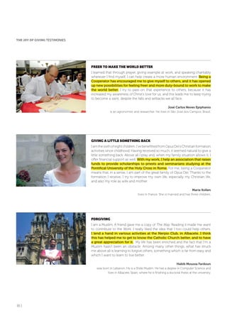 16 |
fREER To MAKE THE WoRLD BETTER
I learned that through prayer, giving example at work, and speaking charitably
wherever I find myself, I can help create a more human environment. Being a
Cooperator has encouraged me to give myself to others, and it has opened
up new possibilities for feeling freer and more duty-bound to work to make
the world better. I try to pass on that experience to others, because it has
increased my awareness of Christ’s love for us, and this leads me to keep trying
to become a saint, despite the falls and setbacks we all face.
José Carlos Neves Epiphanio
is an agronomist and researcher. He lives in São José dos Campos, Brazil.
GIVING A LITTLE SoMETHING BACK
Iamthesixthofeightchildren.I’vebenefittedfromOpusDei’sChristianformation
activities since childhood. Having received so much, it seemed natural to give a
little something back. Above all I pray and, when my family situation allows it, I
offer financial support as well. With my work, I help an association that raises
funds to provide scholarships to priests and seminarians studying at the
Pontifical University of the Holy Cross in Rome. For me, being a Cooperator
means that, in a sense, I am part of the great family of Opus Dei. Thanks to the
formation I receive, I try to improve my own life, especially my Christian life,
and also my role as wife and mother.
Marie Kollen
lives in France. She is married and has three children.
foRGIVING
I am a Muslim. A friend gave me a copy of The Way. Reading it made me want
to contribute to the Work. I really liked the idea that I too could help others.
I lend a hand in various activities at the Nerpio Club, in Albacete. I think
this has helped me to get to know the Catholic Church better, and to have
a great appreciation for it. My life has been enriched and the fact that I’m a
Muslim hasn’t been an obstacle. Among many other things, what has struck
me above all is learning to forgive others, something which is far from easy and
which I want to learn to live better.
Habib Moussa Fardoun
was born in Lebanon. He is a Shiite Muslim. He has a degree in Computer Science and
lives in Albacete, Spain, where he is finishing a doctoral thesis at the university.
THE JoY of GIVING TESTIMONIES
 