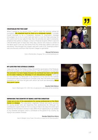 | 17
VEGETABLES foR THE CAMP
When I worked at my grocery store, I used to assist the summer camps for
youngsters. We obtained food for them at a wholesale market. I consider
myself fortunate to be a Cooperator, because St. Josemaría’s message
encourages me to try to work hard and well, to love the Pope and pray for
him, and to turn to our Lady for help. Also, the activities are open to everyone,
whatever their politics or religion, or race or financial situation. When I was sick
I felt the family spirit of Opus Dei. Every day a doctor who lived in a center of
the Work came to see me, and others from the center also called to see how I
was doing. They brought me a prayer card with a relic of St. Josemaría when I
was unconscious, and from that moment I began to get better.
Manuel Cid Carnero
lives in Montevideo, Uruguay. He is a retired greengrocer.
MY LoVE foR THE CATHoLIC CHURCH
I pray every day for the Prelate of Opus Dei and the apostolates of the Prelature.
And when possible, my workload permitting, I offer my assistance. For example,
this semester I’ve been happy because my workload has been a bit lighter,
so I’ve been helping on Saturdays in an educational program. Although
I’m not Catholic, my taking part is an expression of my love for the Catholic
Church and is also a contribution to Christian unity. Also, the work is personally
rewarding, as I see how the girls with whom we work are developing. When
they grow, I grow.
Janaiha Faith Nelson
lives in Washington D.C., USA. She is studying for a doctorate at the university.
IMPRoVING THE CoUNTRY BY BEING A BETTER CHRISTIAN
I help out at one of the associations for young professionals at the Niere
Center in Abidjan. This association organizes cultural and sports activities
for young people who are beginning their professional life. Although my
contribution is quite small, for me it is a way to help to do Opus Dei and to give
thanks for the formation I receive. It also offers me an opportunity to go deeper
in my Christian formation, and to contribute to the good of my country, by
trying to be a better Christian.
Nandjui Djidji Brice Bokra
lives in Abidjan, Ivory Coast. He works in a bank as an internal auditor.
 