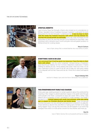 18 |
SPIRITUAL BENEfITS
I got to know Opus Dei through a friend, who invited me to a recollection in
Kimlea. I decided to be a Cooperator because I realized I could assist the work
being done for the less fortunate. I understood that it was my duty to share
with the needy the material resources with which God has blessed me,
and that this would benefit me spiritually. Every day I pray the Rosary for the
apostolates of Opus Dei, and they are part of my intentions at Holy Mass. I also
contribute with a donation each month and give milk and garden produce to
Kimlea School for cooking classes.
Mary N. Gichuiri
lives in Nyeri, Kenya. She is a retired teacher who now works on a farm.
EVERYTHING I HAVE IS oN LoAN
I am convinced that if God has given me resources, I have the duty to share
them with others. I like the word “cooperate,” because being a Cooperator
goes beyond just helping. For me it is how I respond to God’s love; it means
fulfilling his desires for me. I firmly believe that what I have isn’t mine: it’s on
loan, it belongs to God. So I want to do all I can to help out, with every means
at my disposal, with all that I have and can do. I think this is what God expects
of me.
Miguel Kalbakgi Xikh
was born in Aleppo, Syria, and now lives in Venezuela. He is a salesman.
THE ATMoSPHERE IN MY fAMILY HAS CHANGED
A few years ago, seeking answers to certain questions about the world and the
meaning of life, I began to attend catechism classes in the parish and, through
some people I met there, I contacted an Opus Dei center. After a while, I was
asked to be a Cooperator. At first I wondered if I could manage it, but finally I
decided to try. I started helping with youth club activities, while also taking
part in classes on Christian doctrine and family issues. These formational
activities have given me new strength and experience to transform my daily life.
I have learned to devote time and effort to making each member of my large
family happier. Truly I can say that, since then, the atmosphere in our home has
changed. Now there is a more active concern for one another, and more joy.
Üde Ütt
lives in Tallinn, Estonia. She is a housewife and has six children.
THE JoY of GIVING TESTIMONIES
 