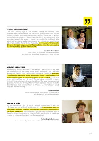| 19
A HEART WoRKING qUIETLY
I am blind. I lost my sight in a car accident. Through the formation I have
received, I have come to realize that marriage is my way of reaching holiness,
by trying to be the best husband and father I can. Also I know that, if I fail, with
God’s grace I can always try again. I have learned to sanctify even the small
skirmishes that each day presents. I have come to realize that the Church is like
a body with arms, legs, head and feet. Maybe I lack the means to have an active
job, which would be the hands and the feet, but everyone can, in their love for
Christ, in their daily prayer and mortification, be the heart that works quietly
but steadily to help give life to the Church.
Jose Maria Ayesa Cacho
lives in Iloilo, the Philippines. He is an entrepreneur,
and works with an NGO that raises funds to support the blind.
WITHoUT DISTINCTIoNS
While helping out with initiatives for the neediest, I began to think: why were
we created? For God, and to help others. When I asked what Opus Dei means,
and was told, “Work of God,” I said to myself: that’s what I want to do. Whenever
I help in projects aimed at people with limited means, I give thanks to God,
and I realize I should do more to get closer to the Almighty. At the same
time, I ask myself, how can I do more? This has helped me to fulfill my duties
better at home and at work, serving others better. The unity, kindness, spiritual
guidance, humility and diversity of the formation appeals to me very much. No
distinctions are made between Asians or Africans.... All nationalities are united,
and I find this very moving.
Aisha Badamana
lives in Kilimani, Kenya. She is Muslim. She is the director
and proprietor of Little Birds Kindergarten.
fEELING AT HoME
My first contact with Opus Dei was in Lebanon. I started going to the Opus
Dei center and saw that I could get closer to God. I realized that they had
many needs and tried to help in various ways; then I found out that I could
become a Cooperator. Now I give a monthly contribution and pray daily for
Opus Dei. It has helped me come closer to God. It has also given a meaningful
channel to the sense of social concern I’ve always had.
Sultani Zegaib Saab Andere
lives in Mexico City. She is a Maronite Rite Catholic and does social work.
 