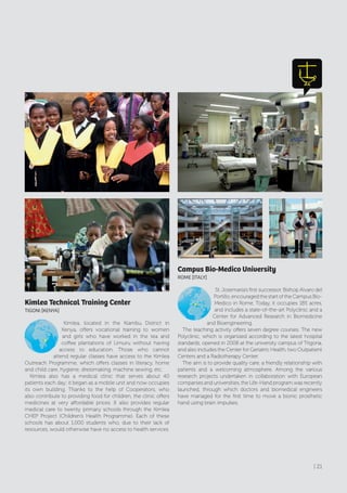 Kimlea Technical Training Center
TIGONI [KENyA]
Kimlea, located in the Kiambu District in
Kenya, offers vocational training to women
and girls who have worked in the tea and
coffee plantations of Limuru without having
access to education. Those who cannot
attend regular classes have access to the Kimlea
Outreach Programme, which offers classes in literacy, home
and child care, hygiene, dressmaking, machine sewing, etc.
Kimlea also has a medical clinic that serves about 40
patients each day; it began as a mobile unit and now occupies
its own building. Thanks to the help of Cooperators, who
also contribute to providing food for children, the clinic offers
medicines at very affordable prices. It also provides regular
medical care to twenty primary schools through the Kimlea
CHEP Project (Children’s Health Programme). Each of these
schools has about 1,000 students who, due to their lack of
resources, would otherwise have no access to health services.
Campus Bio-Medico University
rOME [ITAly]
St. Josemaría’s first successor, Bishop Alvaro del
Portillo, encouraged the start of the Campus Bio-
Medico in Rome. Today, it occupies 185 acres,
and includes a state-of-the-art Polyclinic and a
Center for Advanced Research in Biomedicine
and Bioengineering.
The teaching activity offers seven degree courses. The new
Polyclinic, which is organized according to the latest hospital
standards, opened in 2008 at the university campus of Trigoria,
and also includes the Center for Geriatric Health, two Outpatient
Centers and a Radiotherapy Center.
The aim is to provide quality care, a friendly relationship with
patients and a welcoming atmosphere. Among the various
research projects undertaken in collaboration with European
companies and universities, the Life-Hand program was recently
launched, through which doctors and biomedical engineers
have managed for the first time to move a bionic prosthetic
hand using brain impulses.
| 21
 