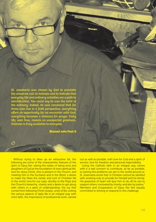 | 23
St. Josemaría was chosen by God to proclaim
the universal call to holiness and to indicate that
everyday life and ordinary activities are a path to
sanctification. You could say he was the saint of
the ordinary. Indeed, he was convinced that for
those who live in a faith perspective, everything
offers an opportunity for an encounter with God,
everything becomes a stimulus for prayer. Daily
life, seen thus, reveals an unexpected greatness.
Holiness is truly available to everyone.
Blessed John Paul II
Without trying to draw up an exhaustive list, the
following are some of the characteristic features of the
spirit of Opus Dei: seeing the reality of being sons and
daughters of God as the foundation of one’s spiritual life;
love for Jesus Christ, who is present in the Church, and
meeting him in the Eucharist and in the Word; a desire
to make the Mass the center and root of Christian life
in the world; love for our Lady; docility to the Pope and
the Church’s hierarchy; charity and a desire to get along
with others in a spirit of understanding; the joy that
comes from following Christ closely; unity of life, uniting
the various aspects of daily life in an integral way with
one’s faith; the importance of professional work, carried
out as well as possible, with love for God and a spirit of
service; love for freedom and personal responsibility.
Living the Catholic faith in an integral way carries
with it a real concern to contribute, as far as possible,
to solving the problems we see in the world around us.
St. Josemaría wrote that “a Christian cannot be satisfied
with working only to provide for himself and his family.
His greatness of heart will spur him to do all he can to
support others, motivated by charity, and also by justice.”
Members and Cooperators of Opus Dei feel equally
committed to striving to respond to this challenge.
| 23
 