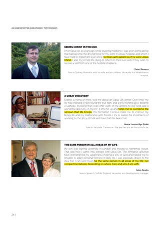 24 |
SEEING CHRIST IN THE SICK
I met Opus Dei 20 years ago, while studying medicine. I was given some advice
that has become the driving force for my work in a busy hospital, and which I
have tried to implement ever since: to treat each patient as if he were Jesus
Christ. I also try to help the dying to reflect on their lives and, if they wish, to
receive a visit from one of the hospital chaplains.
Peter Stevens
lives in Sydney, Australia, with his wife and six children. He works in a rehabilitation
hospital.
A GREAT DISCoVERY
Odette, a friend of mine, told me about an Opus Dei center. Over time, my
life has changed. I have found the true faith, and a few months ago I became
a Catholic. Knowing that I can offer each of my actions to our Lord was a
wonderful discovery in my life; it lifts me up and helps me to overcome the
sorrows that life brings. The formation I receive helps me to improve my
family life and my relationship with friends. I try to realize the importance of
working for the glory of God, and I see that this bears fruit.
Marie Louise Nya Finké
lives in Yaoundé, Cameroon. She teaches at a technical institute.
THE SAME PERSoN IN ALL AREAS of MY LIfE
My son was starting university in London and moved to Netherhall House.
That was how I came into contact with Opus Dei. The formative activities
have strengthened my awareness of being a son of God and helped me to
struggle to attain personal holiness in daily life. I was especially drawn to the
idea that I can (and must) be the same person in all areas of my life; not
compartmentalized, depending on where I am and who I am with.
John Devlin
lives in Ipswich, Suffolk, England. He works as a development manager.
AN UNEXPECTED GREATNESS TESTIMONIES
 
