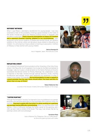 | 25
MoTHERS’ NETWoRK
When I was fifteen, I attended a recollection for young people. I was very
surprised to hear of the possibility of being a good Christian in the midst of
the world. I found out about the Mikawa Cooking School, in Nagasaki, and
decided to study there. There I found an atmosphere of respect for freedom
and a practical Christian training, adapted to my circumstances. Later,
along with some former students of Mikawa and several friends, we started a
website on the internet, where we talk about issues related to educating our
children. It is still small, but I have a dream of starting an association, mothers
of Mikawa, to help women with young children.
Sakura Kawaguchi
lives in Nagasaki, Japan. She works as a cook.
REfLECTING CHRIST
I am studying Institutional Communication at the University of the Holy Cross,
where I met Opus Dei. As a Cooperator I try to pray for the Work and spread its
message. I also try to give a small donation to the Centro Romano di Incontri
Sacerdotali (the Roman Center for Priestly Meetings). My collaboration is also
a response to the help I receive through spiritual direction, circles, monthly
recollections and retreats, which have deepened my awareness of what it
means to be a priest. For example, the recommendation to wear a cassock is
a good reminder that the way I dress should reflect “the heart and life of a
priest, that is to say, of Christ.”
Robert Bellarmin Sisi
is a priest in the Diocese of Idiofa, Democratic Republic of the Congo.
“CoffEE PAINTING”
Through the formation I receive, I’ve learned to love my profession as a painter,
because a job well done gives glory to God, and helps one to practice virtue. For
example, I learned to speak with God when I’m alone working on a painting,
and perhaps having difficulty concentrating. When my work becomes more
difficult, I think of someone, perhaps the future owner of the painting, and I
offer up each mark or stroke of the brush. That way I can ensure that all my
painting is done with love and prayer.
Sunshine Plata
lives in Marikina City, Philippines. She is a “coffee painter”,
an artist who paints pictures with coffee.
 