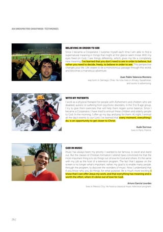 26 |
BELIEVING IN oRDER To SEE
Since I became a Cooperator, I surprise myself each time I am able to find a
supernatural meaning in things that might at first glance seem trivial. With my
eyes fixed on God, I see things differently, which gives my life a completely
new meaning. I’ve learned that you don’t need to see in order to believe, but
rather you need to decide, freely, to believe in order to see. This perspective
changes your life. Life ceases to be a monotonous passage through this world,
and becomes a marvelous adventure.
Juan Pablo Valencia Montero
was born in Santiago, Chile. He now lives in Almaty, Kazakhstan,
and works in advertising.
WITH MY PATIENTS
I work as a physical therapist for people with Alzheimer’s and children who are
disabled, autistic or suffering from psychotic disorders, in the 3 to 8 age group.
I try to give them exercises that will help them regain some balance. Since I
became a Cooperator, I have tried to entrust these children and elderly people
to God. In the morning, I offer up my day and pray for them. At night, I entrust
all the day’s events to our Lord. I’ve learned that every moment, everything I
do, is an opportunity to get closer to Christ.
Aude Durroux
lives in Paris, France.
GoD IN MUSIC
Music has always been my priority. I wanted to be famous, to excel and stand
out. But the classes of Christian formation I attend have convinced me that the
most important thing is to do things out of love for God and others. It’s the same
with my job as the host of a television program. The fact that I appear on the
screen is no longer what’s important; rather, my goal is to enable many people,
through the program, to discover the wonders of music. Now I understand that
if you know why you do things, for what purpose, life is much more exciting. I
know that I can offer Jesus my work, and that everything has meaning and is
worth the effort, when it’s done out of love for God.
Arturo García Lourdes
lives in Mexico City. He hosts a classical music television program.
AN UNEXPECTED GREATNESS TESTIMONIES
 