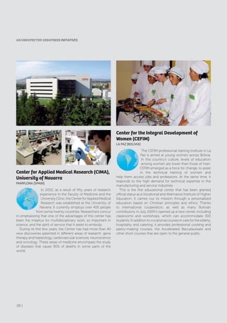 Center for the Integral Development of
Women (CEFIM)
lA PAZ [BOlIVIA]
The CEFIM professional training institute in La
Paz is aimed at young women across Bolivia.
In this country’s culture, levels of education
among women are lower than those of men.
CEFIM emerged as a force for change, to assist
in the technical training of women and
help them access jobs and professions. At the same time, it
responds to the high demand for technical expertise in the
manufacturing and service industries.
This is the first educational center that has been granted
official status as a Vocational and Alternative Institute of Higher
Education. It carries out its mission through a personalized
education based on Christian principles and ethics. Thanks
to international cooperation, as well as many Bolivian
contributors, in July 2009 it opened up a new center, including
classrooms and workshops, which can accommodate 300
students. In addition to vocational courses in care for the elderly,
hospitality and catering, it provides professional cooking and
pastry-making courses, the Accelerated Baccalaureate and
other short courses that are open to the general public.
Center for Applied Medical Research (CIMA),
University of Navarra
PAMPlONA [SPAIN]
In 2002, as a result of fifty years of research
experience in the Faculty of Medicine and the
UniversityClinic,theCenterforAppliedMedical
Research was established at the University of
Navarra. It currently employs over 400 people
from some twenty countries. Researchers concur
in emphasizing that one of the advantages of this center has
been the impetus for multidisciplinary work, so important in
science, and the spirit of service that it seeks to embody.
During its first few years, the Center has had more than 40
new discoveries patented in different areas of research: gene
therapy and hepatology, cardiovascular sciences, neuroscience
and oncology. These areas of medicine encompass the study
of diseases that cause 90% of deaths in some parts of the
world.
AN UNEXPECTED GREATNESS INITIATIVES
28 |
 