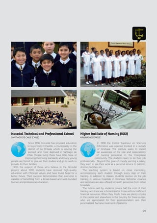 Nocedal Technical and Professional School
SANTIAGO dE cHIlE [cHIlE]
Since 1996, Nocedal has provided education
to boys from El Castillo, a municipality in the
district of La Pintada which is among the
poorest and most deprived in Santiago de
Chile. People living there have little hope of
improving their living standards, and many young
people are forced to give up their studies and go to work to
provide for their families.
With the support of those who believe in the Nocedal
project, about 1000 students have received high-quality
education with Christian values, and have found hope for a
better future. Their success demonstrates that everyone is
capable of benefiting from a broad-based and well-founded
human and professional education.
Higher Institute of Nursing (ISSI)
KINSHASA [cONGO]
In 1998 the Institut Supérieur en Sciences
Infirmières was opened, located in a suburb
of Kinshasa. The institute seeks to impart
an awareness of the role and responsibility
of nursing personnel in the Congolese
community. The students learn to do their job
professionally. Beyond the goal of merely earning a salary,
they learn to see their work as a personal service to patients,
doctors, families, etc.
The teaching system is based on close mentoring,
accompanying each student through every step of their
training. In addition to classes, students receive on the job
training in various hospitals in Kinshasa. Refresher courses
and seminars are also offered to health personnel from other
hospitals.
The tuition paid by students covers half the cost of their
training, and there are scholarships for those without sufficient
financial resources. When they finish, there are plenty of jobs
in the capital and elsewhere in the country for these nurses,
who are appreciated for their professionalism and their
personalized, humane treatment of patients.
| 29
 