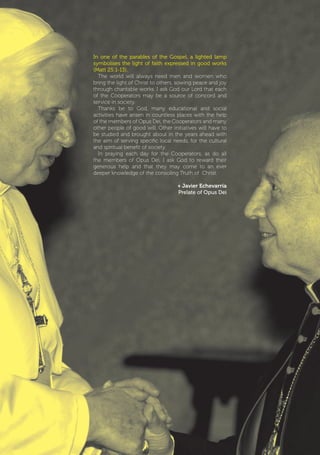 | 3
In one of the parables of the Gospel, a lighted lamp
symbolises the light of faith expressed in good works
(Matt 25:1-13).
The world will always need men and women who
bring the light of Christ to others, sowing peace and joy
through charitable works. I ask God our Lord that each
of the Cooperators may be a source of concord and
service in society.
Thanks be to God, many educational and social
activities have arisen in countless places with the help
of the members of Opus Dei, the Cooperators and many
other people of good will. Other initiatives will have to
be studied and brought about in the years ahead with
the aim of serving specific local needs, for the cultural
and spiritual benefit of society.
In praying each day for the Cooperators, as do all
the members of Opus Dei, I ask God to reward their
generous help and that they may come to an ever
deeper knowledge of the consoling Truth of Christ.
+ Javier Echevarría
Prelate of Opus Dei
 