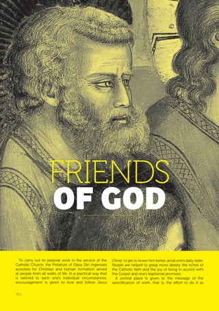 30 |
To carry out its pastoral work in the service of the
Catholic Church, the Prelature of Opus Dei organizes
activities for Christian and human formation aimed
at people from all walks of life. In a practical way that
is tailored to each one’s individual circumstances,
encouragement is given to love and follow Jesus
FRIENDS
of GoD
Christ, to get to know him better, amid one’s daily tasks.
People are helped to grasp more deeply the riches of
the Catholic faith and the joy of living in accord with
the Gospel and one’s baptismal promises.
A central place is given to the message of the
sanctification of work: that is, the effort to do it as
30 |
 