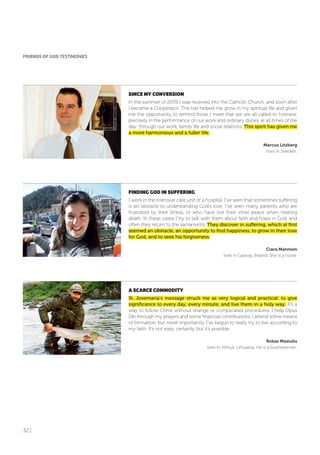 32 |
SINCE MY CoNVERSIoN
In the summer of 2009 I was received into the Catholic Church, and soon after
I became a Cooperator. This has helped me grow in my spiritual life and given
me the opportunity to remind those I meet that we are all called to holiness,
precisely in the performance of our work and ordinary duties, at all times of the
day: through our work, family life and social relations. This spirit has given me
a more harmonious and a fuller life.
Marcus Litzberg
lives in Sweden.
fINDING GoD IN SUffERING
I work in the intensive care unit of a hospital. I’ve seen that sometimes suffering
is an obstacle to understanding God’s love. I’ve seen many patients who are
frustrated by their illness, or who have lost their inner peace when nearing
death. In these cases I try to talk with them about faith and hope in God, and
often they return to the sacraments. They discover in suffering, which at first
seemed an obstacle, an opportunity to find happiness, to grow in their love
for God, and to seek his forgiveness.
Ciara Mannion
lives in Galway, Ireland. She is a nurse.
A SCARCE CoMMoDITY
St. Josemaría’s message struck me as very logical and practical: to give
significance to every day, every minute, and live them in a holy way. It’s a
way to follow Christ without strange or complicated procedures. I help Opus
Dei through my prayers and some financial contributions. I attend some means
of formation, but more importantly, I’ve begun to really try to live according to
my faith. It’s not easy, certainly, but it’s possible.
Rokas Masiulis
lives in Vilnius, Lithuania. He is a businessman.
fRIENDS of GoD TESTIMONIES
 