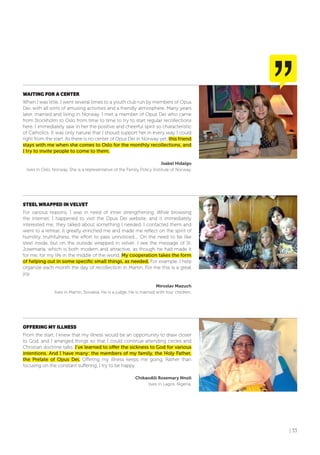 | 33
WAITING foR A CENTER
When I was little, I went several times to a youth club run by members of Opus
Dei, with all sorts of amusing activities and a friendly atmosphere. Many years
later, married and living in Norway, I met a member of Opus Dei who came
from Stockholm to Oslo from time to time to try to start regular recollections
here. I immediately saw in her the positive and cheerful spirit so characteristic
of Catholics. It was only natural that I should support her in every way I could
right from the start. As there is no center of Opus Dei in Norway yet, this friend
stays with me when she comes to Oslo for the monthly recollections, and
I try to invite people to come to them.
Isabel Hidalgo
lives in Oslo, Norway. She is a representative of the Family Policy Institute of Norway.
STEEL WRAPPED IN VELVET
For various reasons, I was in need of inner strengthening. While browsing
the internet, I happened to visit the Opus Dei website, and it immediately
interested me; they talked about something I needed. I contacted them and
went to a retreat. It greatly enriched me and made me reflect on the spirit of
humility, truthfulness, the effort to pass unnoticed.... On the need to be like
steel inside, but on the outside wrapped in velvet. I see the message of St.
Josemaría, which is both modern and attractive, as though he had made it
for me, for my life in the middle of the world. My cooperation takes the form
of helping out in some specific small things, as needed. For example, I help
organize each month the day of recollection in Martin. For me this is a great
joy.
Miroslav Mazuch
lives in Martin, Slovakia. He is a judge. He is married with four children.
offERING MY ILLNESS
From the start, I knew that my illness would be an opportunity to draw closer
to God, and I arranged things so that I could continue attending circles and
Christian doctrine talks. I’ve learned to offer the sickness to God for various
intentions. And I have many: the members of my family, the Holy Father,
the Prelate of Opus Dei. Offering my illness keeps me going. Rather than
focusing on the constant suffering, I try to be happy.
Chikaodili Rosemary Nnoli
lives in Lagos, Nigeria.
 