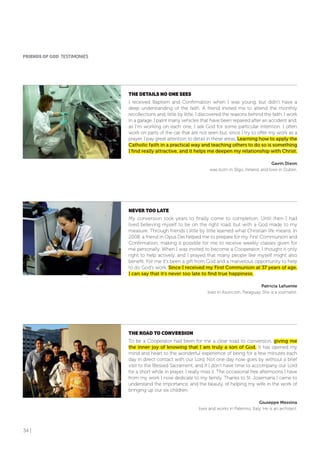 34 |
THE DETAILS No oNE SEES
I received Baptism and Confirmation when I was young, but didn’t have a
deep understanding of the faith. A friend invited me to attend the monthly
recollections and, little by little, I discovered the reasons behind the faith. I work
in a garage. I paint many vehicles that have been repaired after an accident and,
as I’m working on each one, I ask God for some particular intention. I often
work on parts of the car that are not seen but, since I try to offer my work as a
prayer, I pay great attention to detail in these areas. Learning how to apply the
Catholic faith in a practical way and teaching others to do so is something
I find really attractive, and it helps me deepen my relationship with Christ.
Gavin Dixon
was born in Sligo, Ireland, and lives in Dublin.
NEVER Too LATE
My conversion took years to finally come to completion. Until then I had
lived believing myself to be on the right road, but with a God made to my
measure. Through friends I little by little learned what Christian life means. In
2008, a friend in Opus Dei helped me to prepare for my First Communion and
Confirmation, making it possible for me to receive weekly classes given for
me personally. When I was invited to become a Cooperator, I thought it only
right to help actively, and I prayed that many people like myself might also
benefit. For me it’s been a gift from God and a marvelous opportunity to help
to do God’s work. Since I received my First Communion at 37 years of age,
I can say that it’s never too late to find true happiness.
Patricia Lafuente
lives in Asuncion, Paraguay. She is a journalist.
THE RoAD To CoNVERSIoN
To be a Cooperator had been for me a clear road to conversion, giving me
the inner joy of knowing that I am truly a son of God. It has opened my
mind and heart to the wonderful experience of being for a few minutes each
day in direct contact with our Lord. Not one day now goes by without a brief
visit to the Blessed Sacrament, and if I don’t have time to accompany our Lord
for a short while in prayer, I really miss it. The occasional free afternoons I have
from my work I now dedicate to my family. Thanks to St. Josemaría I came to
understand the importance, and the beauty, of helping my wife in the work of
bringing up our six children.
Giuseppe Messina
lives and works in Palermo, Italy. He is an architect.
fRIENDS of GoD TESTIMONIES
 