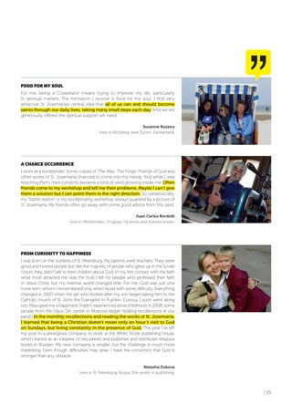 | 35
fooD foR MY SoUL
For me, being a Cooperator means trying to improve my life, particularly
in spiritual matters. The formation I receive is food for my soul. I find very
attractive St. Josemaría’s central idea that all of us can and should become
saints through our daily lives, taking many small steps each day. And we are
generously offered the spiritual support we need.
Susanne Ruzsics
lives in Kilchberg, near Zurich, Switzerland.
A CHANCE oCCURRENCE
I work as a bookbinder. Some copies of The Way, The Forge, Friends of God and
other works of St. Josemaría chanced to come into my hands. And while I was
restoring them, their contents became a kind of seed growing inside me. Often
friends come to my workshop and tell me their problems. Maybe I can’t give
them a solution but I can point them in the right direction. So, paradoxically,
my “battle station” is my bookbinding workshop, always guarded by a picture of
St. Josemaría. My friends often go away with some good advice from this saint.
Juan Carlos Bordolli
lives in Montevideo, Uruguay. He binds and restores books.
fRoM CURIoSITY To HAPPINESS
I was born on the outskirts of St. Petersburg. My parents were teachers. They were
good and honest people but, like the majority of people who grew up in the Soviet
Union, they didn’t talk to their children about God. In my first contact with the faith
what most attracted me was the trust I felt for people who professed their faith
in Jesus Christ, but my internal world changed little. For me, God was just one
more item, whom I remembered only when faced with some difficulty. Everything
changed in 2007 when the girl who looked after my son began taking him to the
Catholic church of St. John the Evangelist in Pushkin. Curious, I soon went along
too. Mass gave me a happiness I hadn’t experienced since childhood. In 2008, some
people from the Opus Dei center in Moscow began holding recollections in our
parish. In the monthly recollections and reading the works of St. Josemaría,
I learned that being a Christian doesn’t mean only an hour’s visit to God
on Sundays, but living constantly in the presence of God. This year I’ve left
my post in a prestigious company to work at the White Stone publishing house,
which started as an initiative of two priests and publishes and distributes religious
books in Russian. My new company is smaller, but the challenge is much more
interesting. Even though difficulties may arise, I have the conviction that God is
stronger than any obstacle.
Natasha Zubova
lives in St. Petersburg, Russia. She works in publishing.
 
