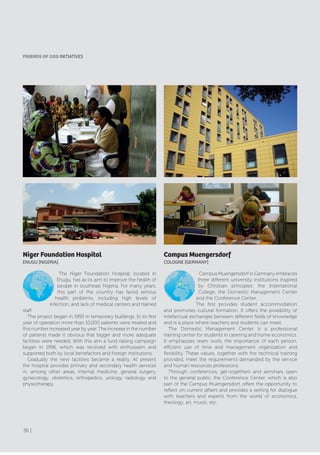 Campus Muengersdorf
cOlOGNE [GErMANy]
Campus Muengersdorf in Germany embraces
three different university institutions inspired
by Christian principles: the International
College, the Domestic Management Center
and the Conference Center.
The first provides student accommodation
and promotes cultural formation. It offers the possibility of
intellectual exchanges between different fields of knowledge
and is a place where teachers and students can meet.
The Domestic Management Center is a professional
training center for students in catering and home economics.
It emphasizes team work, the importance of each person,
efficient use of time and management organization and
flexibility. These values, together with the technical training
provided, meet the requirements demanded by the service
and human resources professions.
Through conferences, get-togethers and seminars open
to the general public, the Conference Center, which is also
part of the Campus Muengersdorf, offers the opportunity to
reflect on current affairs and provides a setting for dialogue
with teachers and experts from the world of economics,
theology, art, music, etc.
Niger Foundation Hospital
ENUGU [NIGErIA]
The Niger Foundation Hospital, located in
Enugu, has as its aim to improve the health of
people in southeast Nigeria. For many years,
this part of the country has faced serious
health problems, including high levels of
infection, and lack of medical centers and trained
staff.
The project began in 1993 in temporary buildings. In its first
year of operation more than 10,000 patients were treated and
this number increased year by year. The increase in the number
of patients made it obvious that bigger and more adequate
facilities were needed. With this aim a fund raising campaign
began in 1996, which was received with enthusiasm and
supported both by local benefactors and foreign institutions.
Gradually the new facilities became a reality. At present
the hospital provides primary and secondary health services
in, among other areas, internal medicine, general surgery,
gynecology, obstetrics, orthopedics, urology, radiology and
physiotherapy.
fRIENDS of GoD INITIATIVES
36 |
 