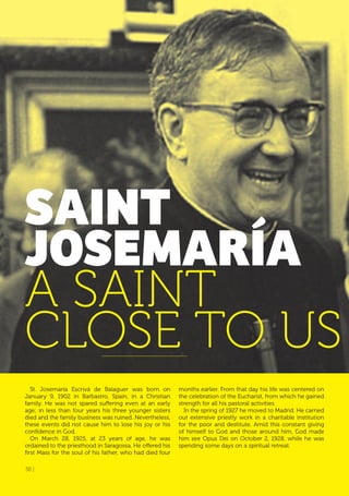38 |
St. Josemaría Escrivá de Balaguer was born on
January 9, 1902 in Barbastro, Spain, in a Christian
family. He was not spared suffering even at an early
age; in less than four years his three younger sisters
died and the family business was ruined. Nevertheless,
these events did not cause him to lose his joy or his
confidence in God.
On March 28, 1925, at 23 years of age, he was
ordained to the priesthood in Saragossa. He offered his
first Mass for the soul of his father, who had died four
SAINT
JoSEMARÍA
A SAINT
CLOSE TO US
months earlier. From that day his life was centered on
the celebration of the Eucharist, from which he gained
strength for all his pastoral activities.
In the spring of 1927 he moved to Madrid. He carried
out extensive priestly work in a charitable institution
for the poor and destitute. Amid this constant giving
of himself to God and those around him, God made
him see Opus Dei on October 2, 1928, while he was
spending some days on a spiritual retreat.
38 |
 