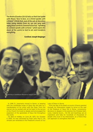 | 39
The Book of Exodus (33:11) tells us that God spoke
with Moses “face to face, as a friend speaks with
a friend.” I think that, even if the veil of discretion
hides many details from us, we can very well
applythesewordstoJosemaríaEscrivá,“speaking
as a friend speaks with a friend,” which opens the
doors of the world to God to act and transform
everything.
Cardinal Joseph Ratzinger
In 1946 St. Josemaría moved to Rome, in keeping
with the worldwide scope of Opus Dei and also as a
manifestation of his union with the Pope. From the
eternal city he worked with all his heart in the service
of the Church he loved so deeply and encouraged the
expansion of the apostolate of Opus Dei throughout
the world.
He died at midday on June 26, 1975. On October
6, 2002, he was canonized by Pope John Paul II. His
remains are venerated in the Prelature’s church of Our
Lady of Peace in Rome.
From the day of his death accounts of favors granted
through his intercession began to arrive at the seat
of the Prelature of Opus Dei in Rome: conversions,
decisions to deepen in the practice the Christian faith,
cures, material favors.... His life and teachings are an
inspiration and help for hundreds of thousands of
people who trust in his intercession, as a friend they
can approach to strengthen their faith.
Gathering in Castelldaura (Barcelona, Spain) in 1972.
| 39
 