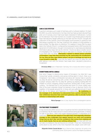40 |
LIKE A GAS STATIoN
I was born and grew up in a part of Germany with a Lutheran tradition. On April
19, 2005, my uncle mentioned to me that a German had just been elected Pope
and, out of curiosity, since I had never been interested in Catholicism, I turned
on the television. From that moment on, I couldn’t stop thinking about what the
Pope had said and I began reflecting on the faith and the Church. I bought the
Catechism of the Catholic Church and rapidly found answers to questions that
had always unsettled me. One day, looking at the website of a big publisher, a
book entitled The Way drew my attention. On reading it I knew that my place
was in the Catholic Church. I contacted the local parish and in 2007 received the
sacrament of Confirmation. I bought more books by St. Josemaría and obtained
information about Opus Dei via the internet. I found out about a public launch
of a biography of St. Josemaría that was to take place in Cologne, and decided
to go there with my father. Afterwards I started to attend various activities
of formation. I saw that they enriched my life, particularly the recollections.
For me, they are like a gas station where I can go to recharge my soul so as
to go forward in daily life. I soon felt the need to do more for Opus Dei, and
after talking it over with the friends I had made there I decided to become a
Cooperator.
Christian Wilke lives in Falkenstein, Germany. He is a nurse who works in a prison.
EVERYTHING WITH A SMILE
Ever since I began to attend some means of formation, I’ve often felt I was
“consuming” goods constantly and giving nothing back in return. Now, as a
Cooperator, I can make a contribution, but above all I receive help to sanctify
my daily life and do everything with a smile. I find it challenging to be faithful
to prayer, and put order into my daily life: getting up, praying, looking after the
children at school, shopping, doing housework, tackling piles of dirty clothes,
cooking.... I’ve learned how to set priorities and work in a more orderly way.
One of the most important things I’ve learned is how to discover God in my
neighbor, in the people around me, in those who are suffering and are in need,
and also in the beauty and happiness of a relationship. By meditating on
the message of St. Josemaría I’ve discovered how a person liberated from
their selfishness becomes freer and more generous, able to provide human
richness to relationships with others.
Maria Spenger lives in Graz, Austria. She is a kindergarten teacher.
I’M THE fIRST To BENEfIT
It may sound a bit selfish, but as I see it I myself am the first to benefit from being
a Cooperator. My life makes almost no sense without doing apostolate, or feeling
I’m part of the Work. I often find myself repeating phrases or anecdotes of St.
Josemaría. There are two aspects of his spirit that I find especially attractive:
courage to face challenges that appear beyond our reach and accepting
things that we don’t like; and the confidence that comes from realizing we
are in God’s hands, that we are nothing without him, but that with him we
can take on endeavors that are beyond our strength. These two characteristics
come down to one, which is the most important one: prayer, union with God.
Alejandro Emilio Canale Becker lives in Buenos Aires, Argentina. He works in the
community home “El Encuentro” and for the Mapfre Foundation.
ST. JoSEMARÍA, A SAINT CLoSE To US TESTIMONIES
 