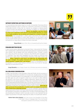 | 41
WITHoUT EXPECTING ANYTHING IN RETURN
St. Josemaría has had a great impact on my life. His example of serving without
expecting anything in return moved me to become a promoter of Condoray,
a corporate activity of Opus Dei. So I devote my energies to helping people
to grow humanly and spiritually and to develop. In addition St. Josemaría has
granted me many favors. For example, Naomi, my daughter, was born thanks
to a favor of St. Josemaría. Some doctors recommended abortion as a result
of my health problems, but my family and I prayed for a miracle through his
intercession, and God granted it. I had to sign a document that cleared the
doctors of any responsibility for what might happen to me. But Naomi came
into the world. Another gift is my son who arrived when I was getting on in age.
As thanks for so many favors, he bears the name Josemaría.
Raquel Morán lives in Peru. She is a housewife and has five children.
PHRASES WRITTEN foR ME
A few months before defending my doctoral thesis, I discovered the Christian
faith. Subsequently I obtained two jobs, both quite good, but I realized something
was missing. I can do greater and more interesting things, I thought. Looking
for a way out of this cul de sac, I found on the internet some quotations of
St. Josemaría. They were short paragraphs but they caught my attention and
spurred me to take action. Those phrases seemed to have been written just
for me. When I learned to find God in my daily life, my relationship with
my work changed. The quality improved and I was more demanding on
myself because I realized why I was doing it. Now it is impossible for me to
be slapdash or to finish a task merely to remove it from my “to do list,” because,
above all, it’s work done for God.
Sergei Biziukhin lives in Riazan, Russia. He is Orthodox and works as a historian.
IN A RELIGIoUS CoNGREGATIoN
In 1985 I was fortunate to meet Monsignor Alvaro del Portillo, the first successor of
St. Josemaría. He became a real father to me and a very valuable adviser. He helped
me a lot in the decisive years of our juridical path. In the years following the Council,
the Work gave me a lot of support to keep true to our wish to follow faithfully
the doctrine of the Church and our religious observance. Seeing how much we
benefited from the spiritual assistance of Opus Dei, it seemed to me that the best
way of responding and giving thanks was in our formal commitment to pray for the
Work. Since then each Community that has been founded has asked to be named a
Cooperator of Opus Dei. Our cooperation consists mainly in prayer. Every day we
offer our lives for the sanctification of priests, and in our prayers the apostolic
work of Opus Dei is especially present. For me this cooperation signifies above all
supporting a work of God in the Church and receiving its spiritual benefits. Though
the orientation of the Work is very different from our life as consecrated religious, we
are all seeking the holiness to which God calls us, and it is very important that we
support one another on this path, respecting the variety of our particular charisms.
Mother María Jesús Velarde lives in the convent of the Daughters of Holy Mary
of the Heart of Jesus in Galapagar, Spain. She is the Founder
and Superior General of this Institute of Pontifical Rite.
 