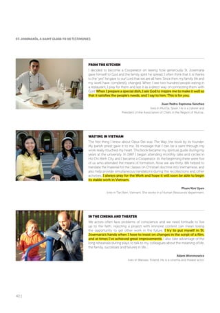 42 |
fRoM THE KITCHEN
I decided to become a Cooperator on seeing how generously St. Josemaría
gave himself to God and the family spirit he spread. I often think that it is thanks
to the “yes” he gave to our Lord that we are all here. Since then my family life and
my work have completely changed. When I see two hundred people eating in
a restaurant, I pray for them and see it as a direct way of connecting them with
God. When I prepare a special dish, I ask God to inspire me to make it well so
that it satisfies the people’s needs, and I say to him: This is for you.
Juan Pedro Espinosa Sánchez
lives in Murcia, Spain. He is a caterer and
President of the Association of Chefs in the Region of Murcia..
WAITING IN VIETNAM
The first thing I knew about Opus Dei was The Way, the book by its founder.
My parish priest gave it to me. Its message that I can be a saint through my
work really touched my heart. This book became my spiritual guide during my
years at the university. In 1997 I began attending monthly talks and circles in
Ho Chi Minh City and I became a Cooperator. At the beginning there were five
of us who attended the means of formation. Now we are thirty. We helped to
translate the material for the classes on Christian doctrine into Vietnamese, and
also help provide simultaneous translations during the recollections and other
activities. I always pray for the Work and hope it will soon be able to begin
its stable work in Vietnam.
Pham Kim Uyen
lives in Tan Bien, Vietnam. She works in a Human Resources department.
IN THE CINEMA AND THEATER
We actors often face problems of conscience and we need fortitude to live
up to the faith; rejecting a project with immoral content can mean losing
the opportunity to get other work in the future. I try to put myself in St.
Josemaría’s hands when I have to insist on changes in the script of a film,
and at times I’ve achieved great improvements. I also take advantage of the
long rehearsals during plays to talk to my colleagues about the meaning of life,
the family, successes and failures in life....
Adam Woronowicz
lives in Warsaw, Poland. He is a cinema and theater actor.
ST. JoSEMARÍA, A SAINT CLoSE To US TESTIMONIES
 