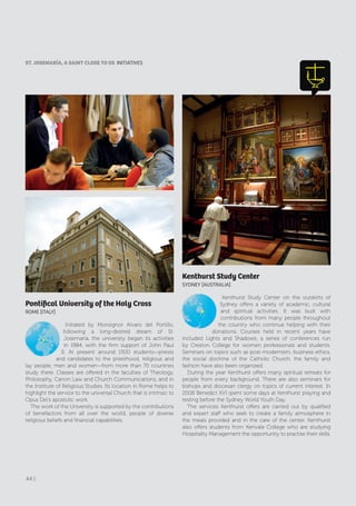 Kenthurst Study Center
SydNEy [AUSTrAlIA]
Kenthurst Study Center on the outskirts of
Sydney offers a variety of academic, cultural
and spiritual activities. It was built with
contributions from many people throughout
the country who continue helping with their
donations. Courses held in recent years have
included Lights and Shadows, a series of conferences run
by Creston College for women professionals and students.
Seminars on topics such as post-modernism, business ethics,
the social doctrine of the Catholic Church, the family and
fashion have also been organized.
During the year Kenthurst offers many spiritual retreats for
people from every background. There are also seminars for
bishops and diocesan clergy on topics of current interest. In
2008 Benedict XVI spent some days at Kenthurst praying and
resting before the Sydney World Youth Day.
The services Kenthurst offers are carried out by qualified
and expert staff who seek to create a family atmosphere in
the meals provided and in the care of the center. Kenthurst
also offers students from Kenvale College who are studying
Hospitality Management the opportunity to practise their skills.
Pontifical University of the Holy Cross
rOME [ITAly]
Initiated by Monsignor Alvaro del Portillo,
following a long-desired dream of St.
Josemaría, the university began its activities
in 1984, with the firm support of John Paul
II. At present around 1500 students—priests
and candidates to the priesthood, religious and
lay people, men and women—from more than 70 countries
study there. Classes are offered in the faculties of Theology,
Philosophy, Canon Law and Church Communications, and in
the Institute of Religious Studies. Its location in Rome helps to
highlight the service to the universal Church that is intrinsic to
Opus Dei’s apostolic work.
The work of the University is supported by the contributions
of benefactors from all over the world, people of diverse
religious beliefs and financial capabilities.
ST. JoSEMARÍA, A SAINT CLoSE To US INITIATIVES
44 |
 