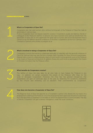 | 45
What is a Cooperator of Opus Dei?
Cooperators are men and women who, without forming part of the Prelature of Opus Dei, help its
apostolates in various ways.
To be a Cooperator does not require a specific vocation. Cooperators usually are relatives, friends or
colleagues of the Prelature’s faithful; or persons who have received some spiritual benefit from the
apostolate of Opus Dei or who appreciate the great task of human and social development that is
carried out by the different apostolic endeavors of the Work. Cooperators can be non-Catholics, non-
Christians or persons who profess no religion at all.
CooPERAToRS of oPUS DEI IN BrIEF
What is involved in being a Cooperator of Opus Dei?
Cooperators commit themselves to collaborate spiritually or materially with the apostolic initiatives of
Opus Dei. Spiritual help may take the form of prayer, daily if possible, for Opus Dei and its apostolates.
Material help consists in collaborating by means of one’s work in some apostolic work of the Prelature
or by means of financial contributions. In addition, those who wish to do so participate in the means
of Christian formation that the Prelature offers.
What benefits do Cooperators receive?
The faithful of Opus Dei pray daily for all who help or have helped the Prelature in any
way. In addition, on certain occasions the priests of the Prelature offer Mass for the
souls of deceased Cooperators. Moreover, the Holy See has granted indulgences that
Cooperators can gain on particular days of the year, by observing the conditions established
by the Church and renewing, out of devotion, their commitments as Cooperators.
How does one become a Cooperator of Opus Dei?
The Regional Vicar of Opus Dei appoints as a Cooperator a person who desires this, by means of a
proposal from a faithful of the Prelature. Once the proposal has been approved, the person is informed;
he or she becomes a Cooperator on the date on which the appointment is communicated. That day
a Catholic Cooperator can gain a plenary indulgence, under the usual conditions.
1
3
2
4
 