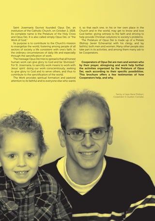 | 5
Saint Josemaría Escrivá founded Opus Dei, an
institution of the Catholic Church, on October 2, 1928.
Its complete name is the Prelature of the Holy Cross
and Opus Dei. It is also called simply Opus Dei, or “the
Work of God.”
Its purpose is to contribute to the Church’s mission
to evangelize the world, fostering among people of all
sectors of society a life consistent with one’s faith, in
the ordinary circumstances of daily life and especially
through the sanctification of work.
The message Opus Dei tries to spread is that all honest
human work can give glory to God and be “divinized.”
For St. Josemaría, to sanctify work means to work with
Jesus’ spirit: doing our work conscientiously, seeking
to give glory to God and to serve others, and thus to
contribute to the sanctification of the world.
The Work provides spiritual formation and pastoral
attention to its faithful and to everyone else who wants
it, so that each one, in his or her own place in the
Church and in the world, may get to know and love
God better, giving witness to the faith and striving to
help provide Christian solutions to society’s problems.
The Prelature of Opus Dei is made up of a Prelate
(Bishop Javier Echevarría) with his clergy, and lay
faithful, both men and women. Many other people also
take part in its activities, and among them many ask to
be Cooperators.
Cooperators of Opus Dei are men and women who
by their prayer, almsgiving and work help further
the activities organized by the Prelature of Opus
Dei, each according to their specific possibilities.
This brochure offers a few testimonies of how
Cooperators help, and why.
Family of Jean-René Philibert,
Cooperator in Quebec (Canada).
 