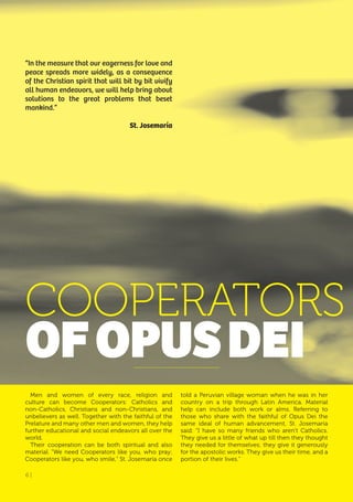 6 |
Men and women of every race, religion and
culture can become Cooperators: Catholics and
non-Catholics, Christians and non-Christians, and
unbelievers as well. Together with the faithful of the
Prelature and many other men and women, they help
further educational and social endeavors all over the
world.
Their cooperation can be both spiritual and also
material. “We need Cooperators like you, who pray;
Cooperators like you, who smile,” St. Josemaría once
told a Peruvian village woman when he was in her
country on a trip through Latin America. Material
help can include both work or alms. Referring to
those who share with the faithful of Opus Dei the
same ideal of human advancement, St. Josemaría
said: “I have so many friends who aren’t Catholics.
They give us a little of what up till then they thought
they needed for themselves; they give it generously
for the apostolic works. They give us their time, and a
portion of their lives.”
“In the measure that our eagerness for love and
peace spreads more widely, as a consequence
of the Christian spirit that will bit by bit vivify
all human endeavors, we will help bring about
solutions to the great problems that beset
mankind.”
St. Josemaría
COOPERATORS
ofoPUSDEI
6 |
 