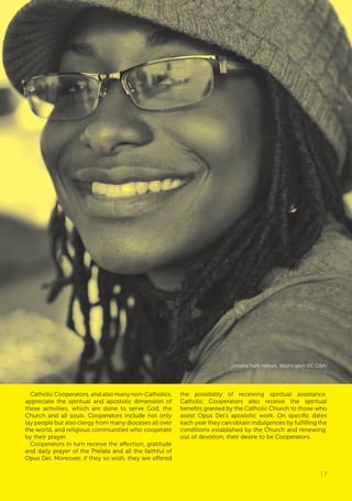 | 7
Catholic Cooperators, and also many non-Catholics,
appreciate the spiritual and apostolic dimension of
these activities, which are done to serve God, the
Church and all souls. Cooperators include not only
lay people but also clergy from many dioceses all over
the world, and religious communities who cooperate
by their prayer.
Cooperators in turn receive the affection, gratitude
and daily prayer of the Prelate and all the faithful of
Opus Dei. Moreover, if they so wish, they are offered
the possibility of receiving spiritual assistance.
Catholic Cooperators also receive the spiritual
benefits granted by the Catholic Church to those who
assist Opus Dei’s apostolic work. On specific dates
each year they can obtain indulgences by fulfilling the
conditions established by the Church and renewing,
out of devotion, their desire to be Cooperators.
Janaiha Faith Nelson, Washington DC (USA)
| 7
 