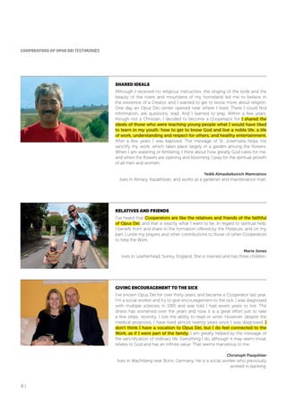 8 |
CooPERAToRS of oPUS DEI TESTIMONIES
SHARED IDEALS
Although I received no religious instruction, the singing of the birds and the
beauty of the rivers and mountains of my homeland led me to believe in
the existence of a Creator, and I wanted to get to know more about religion.
One day an Opus Dei center opened near where I lived. There I could find
information, ask questions, read. And I learned to pray. Within a few years,
though not a Christian, I decided to become a Cooperator, for I shared the
ideals of those who were teaching young people what I would have liked
to learn in my youth: how to get to know God and live a noble life, a life
of work, understanding and respect for others, and healthy entertainment.
After a few years I was baptized. The message of St. Josemaría helps me
sanctify my work, which takes place largely in a garden among the flowers.
When I am watering or fertilizing, I think about how greatly God cares for me,
and when the flowers are opening and blooming, I pray for the spiritual growth
of all men and women.
Yedik Almasbekovich Mamrainov
lives in Almaty, Kazakhstan, and works as a gardener and maintenance man.
RELATIVES AND fRIENDS
I’ve heard that Cooperators are like the relatives and friends of the faithful
of Opus Dei, and that is exactly what I want to be. In regard to spiritual help,
I benefit from and share in the formation offered by the Prelature, and on my
part, I unite my prayers and other contributions to those of other Cooperators
to help the Work.
Marie Jones
lives in Leatherhead, Surrey, England. She is married and has three children.
GIVING ENCoURAGEMENT To THE SICK
I’ve known Opus Dei for over thirty years, and became a Cooperator last year.
I’m a social worker and try to give encouragement to the sick. I was diagnosed
with multiple sclerosis in 1991 and was told I had seven years to live. The
illness has worsened over the years and now it is a great effort just to take
a few steps; recently, I lost the ability to read or write. However, despite the
medical prognosis, I have lived almost twenty years since I was diagnosed. I
don’t think I have a vocation to Opus Dei, but I do feel connected to the
Work, as if I were part of the family. I am greatly helped by the message of
the sanctification of ordinary life. Everything I do, although it may seem trivial,
relates to God and has an infinite value. That seems marvelous to me.
Christoph Flaspöhler
lives in Wachtberg near Bonn, Germany. He is a social worker who previously
worked in banking.
 