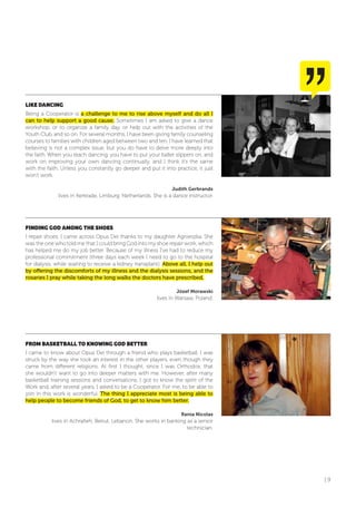 | 9
LIKE DANCING
Being a Cooperator is a challenge to me to rise above myself and do all I
can to help support a good cause. Sometimes I am asked to give a dance
workshop, or to organize a family day, or help out with the activities of the
Youth Club, and so on. For several months, I have been giving family counseling
courses to families with children aged between two and ten. I have learned that
believing is not a complex issue, but you do have to delve more deeply into
the faith. When you teach dancing, you have to put your ballet slippers on, and
work on improving your own dancing continually, and I think it’s the same
with the faith. Unless you constantly go deeper and put it into practice, it just
won’t work.
Judith Gerbrands
lives in Kerkrade, Limburg, Netherlands. She is a dance instructor.
fINDING GoD AMoNG THE SHoES
I repair shoes. I came across Opus Dei thanks to my daughter Agnieszka. She
was the one who told me that I could bring God into my shoe repair work, which
has helped me do my job better. Because of my illness I’ve had to reduce my
professional commitment (three days each week I need to go to the hospital
for dialysis, while waiting to receive a kidney transplant). Above all, I help out
by offering the discomforts of my illness and the dialysis sessions, and the
rosaries I pray while taking the long walks the doctors have prescribed.
Józef Morawski
lives in Warsaw, Poland.
fRoM BASKETBALL To KNoWING GoD BETTER
I came to know about Opus Dei through a friend who plays basketball. I was
struck by the way she took an interest in the other players, even though they
came from different religions. At first I thought, since I was Orthodox, that
she wouldn’t want to go into deeper matters with me. However, after many
basketball training sessions and conversations, I got to know the spirit of the
Work and, after several years, I asked to be a Cooperator. For me, to be able to
join in this work is wonderful. The thing I appreciate most is being able to
help people to become friends of God, to get to know him better.
Rania Nicolas
lives in Achrafieh, Beirut, Lebanon. She works in banking as a senior
technician.
 