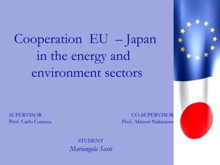 Cooperation EU – Japan
in the energy and
environment sectors
SUPERVISOR
Prof. Carlo Corazza
STUDENT
Mariangela Sassi
CO-SUPERVISOR
Prof. Akinori Nakazawa
 
