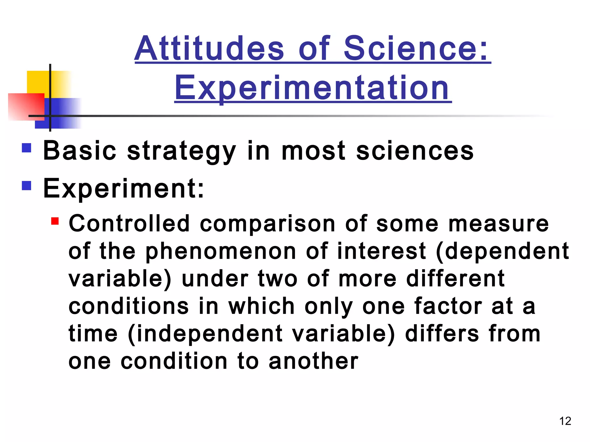 12
Attitudes of Science:
Experimentation
 Basic strategy in most sciences
 Experiment:
 Controlled comparison of some measure
of the phenomenon of interest (dependent
variable) under two of more different
conditions in which only one factor at a
time (independent variable) differs from
one condition to another
 