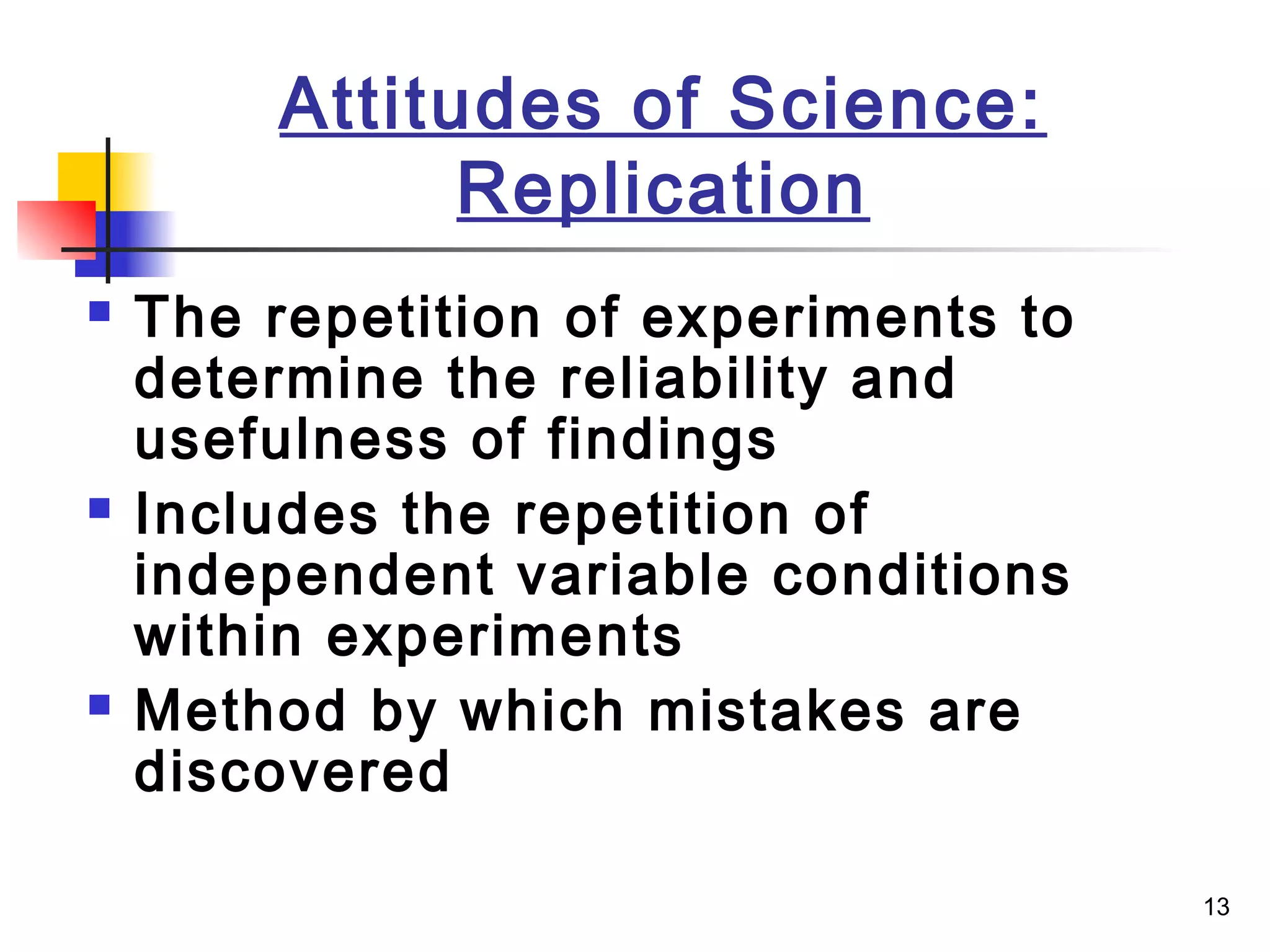 13
Attitudes of Science:
Replication
 The repetition of experiments to
determine the reliability and
usefulness of findings
 Includes the repetition of
independent variable conditions
within experiments
 Method by which mistakes are
discovered
 