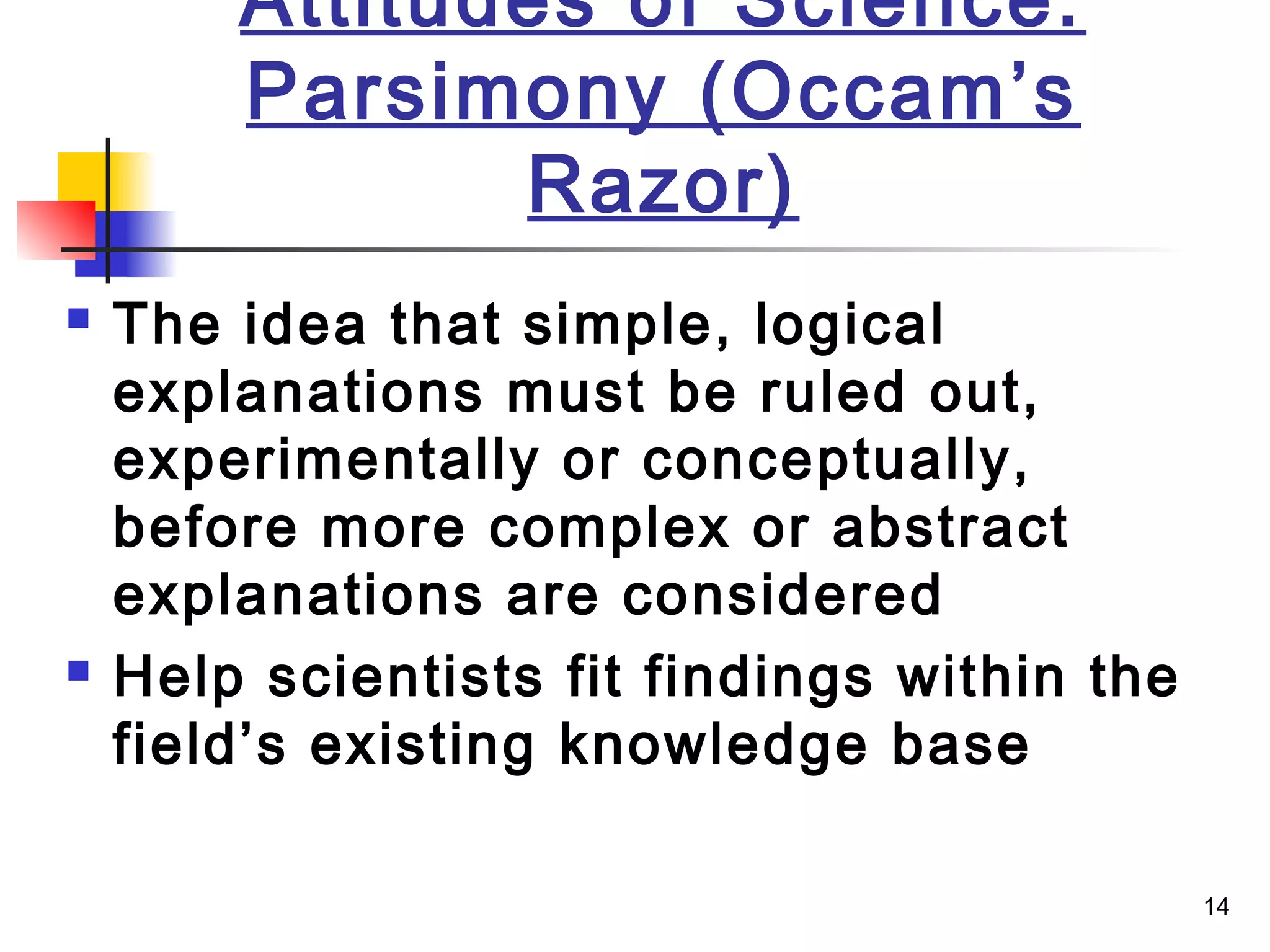 14
Attitudes of Science:
Parsimony (Occam’s
Razor)
 The idea that simple, logical
explanations must be ruled out,
experimentally or conceptually,
before more complex or abstract
explanations are considered
 Help scientists fit findings within the
field’s existing knowledge base
 
