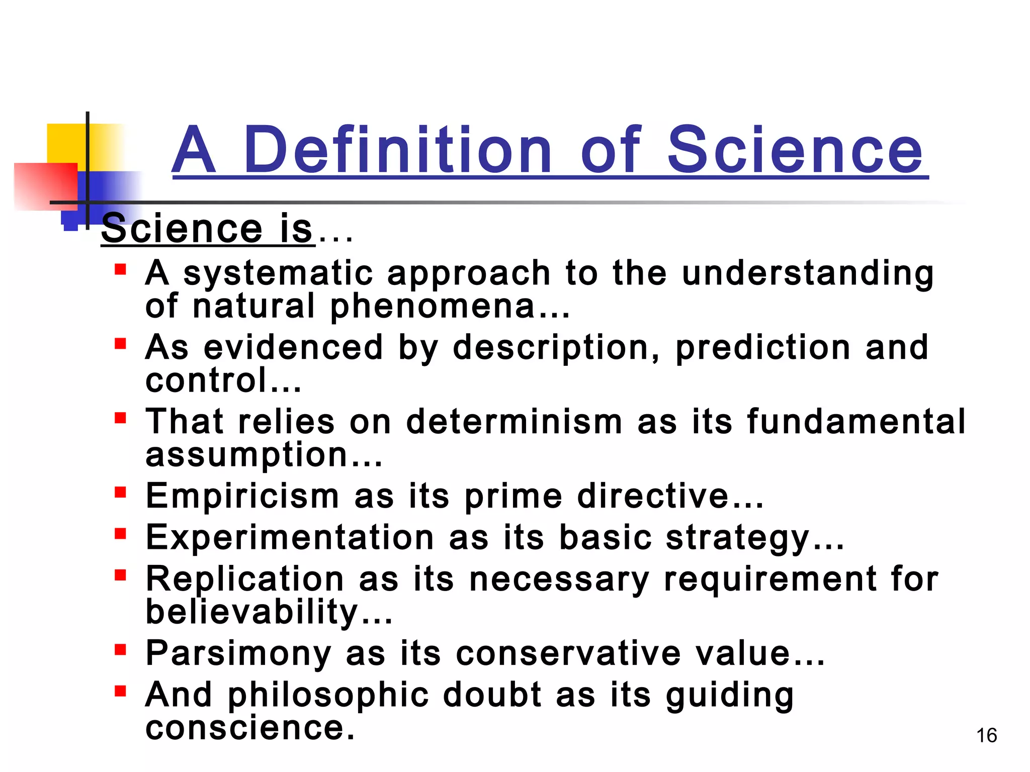16
A Definition of Science
 Science is…
 A systematic approach to the understanding
of natural phenomena…
 As evidenced by description, prediction and
control…
 That relies on determinism as its fundamental
assumption…
 Empiricism as its prime directive…
 Experimentation as its basic strategy…
 Replication as its necessary requirement for
believability…
 Parsimony as its conservative value…
 And philosophic doubt as its guiding
conscience.
 