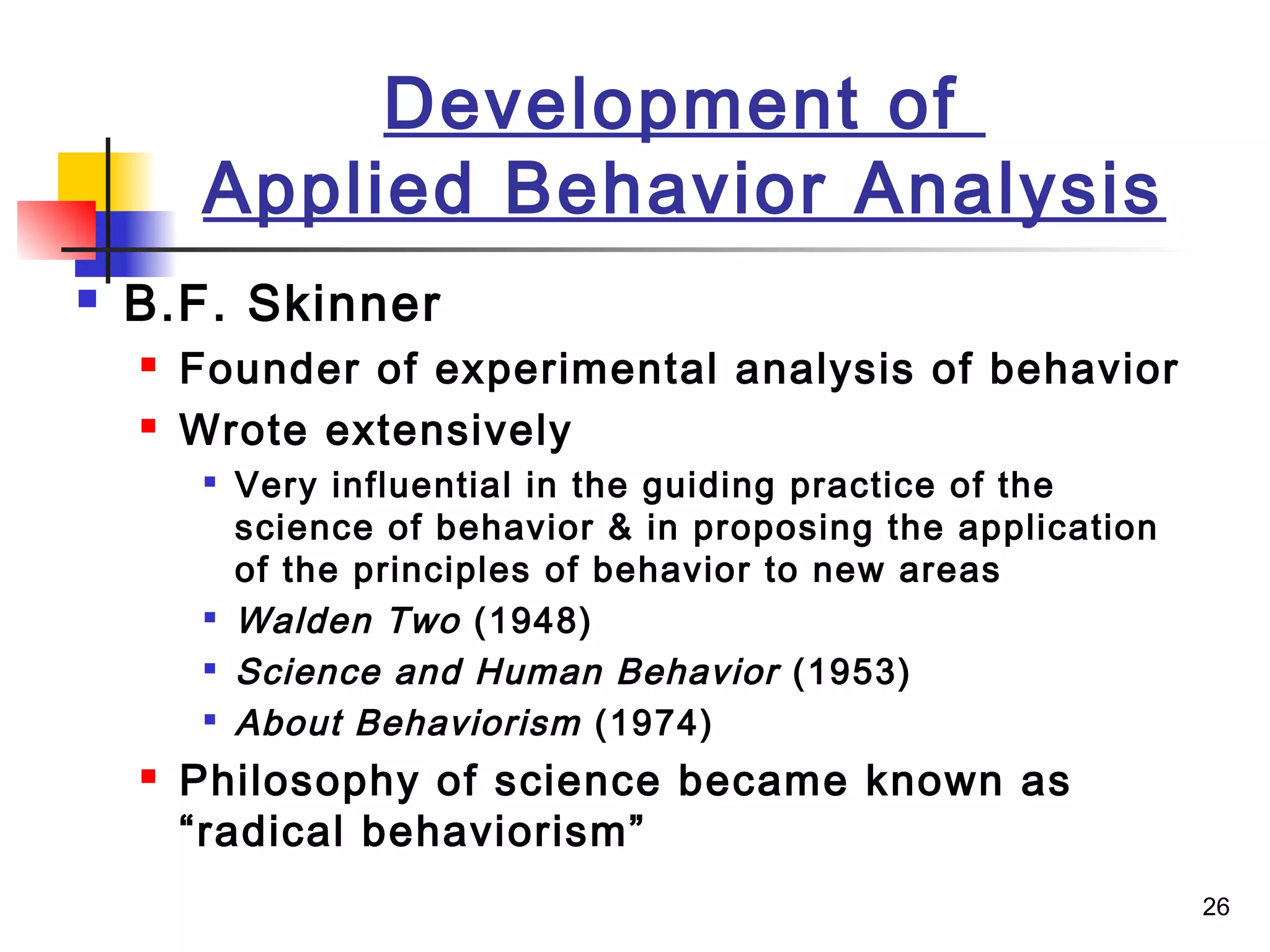 26
Development of
Applied Behavior Analysis
 B.F. Skinner
 Founder of experimental analysis of behavior
 Wrote extensively

Very influential in the guiding practice of the
science of behavior & in proposing the application
of the principles of behavior to new areas

Walden Two (1948)

Science and Human Behavior (1953)

About Behaviorism (1974)
 Philosophy of science became known as
“radical behaviorism”
 