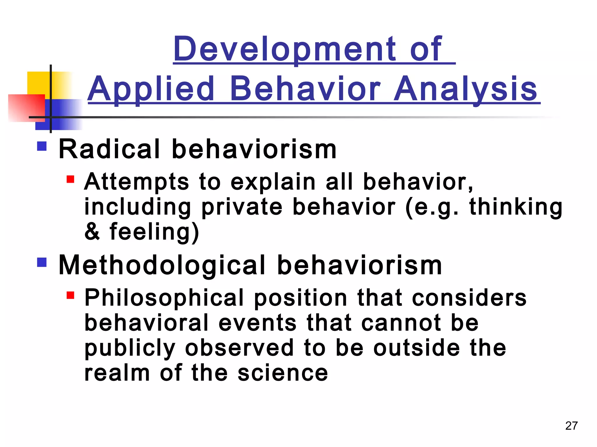 27
Development of
Applied Behavior Analysis
 Radical behaviorism
 Attempts to explain all behavior,
including private behavior (e.g. thinking
& feeling)
 Methodological behaviorism
 Philosophical position that considers
behavioral events that cannot be
publicly observed to be outside the
realm of the science
 