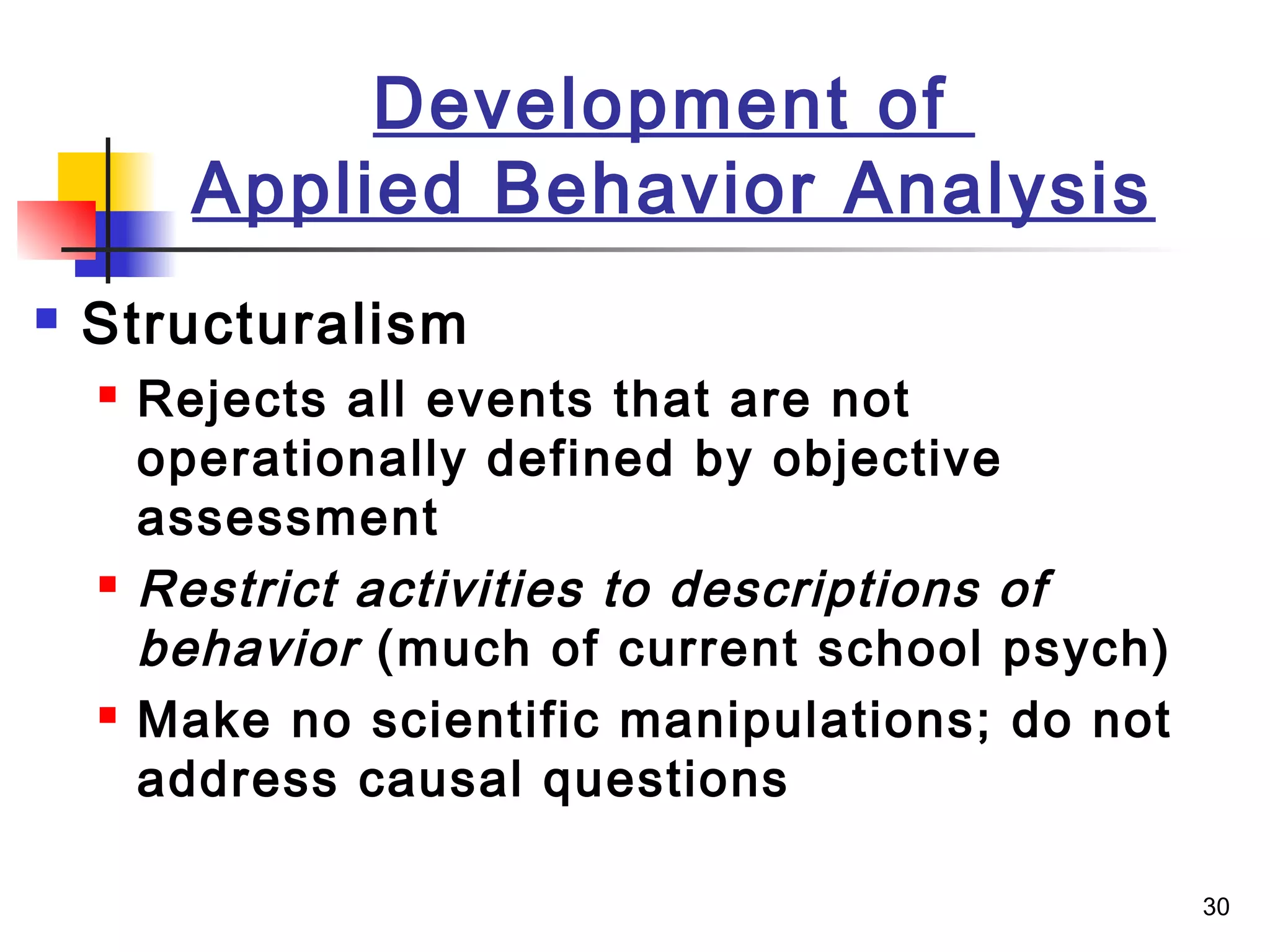 30
Development of
Applied Behavior Analysis
 Structuralism
 Rejects all events that are not
operationally defined by objective
assessment
 Restrict activities to descriptions of
behavior (much of current school psych)
 Make no scientific manipulations; do not
address causal questions
 
