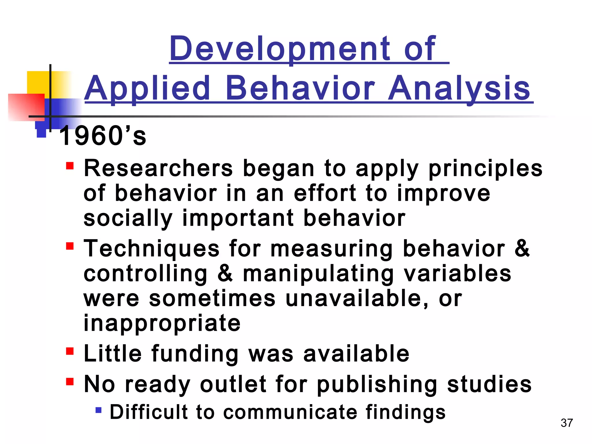 37
Development of
Applied Behavior Analysis
 1960’s
 Researchers began to apply principles
of behavior in an effort to improve
socially important behavior
 Techniques for measuring behavior &
controlling & manipulating variables
were sometimes unavailable, or
inappropriate
 Little funding was available
 No ready outlet for publishing studies

Difficult to communicate findings
 